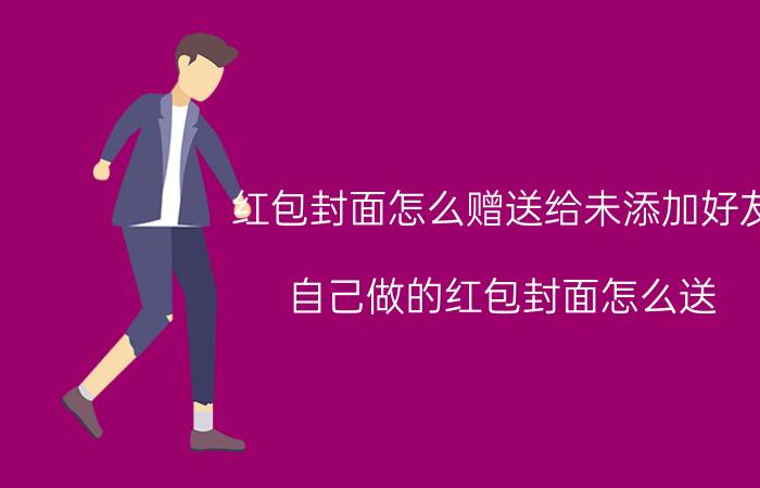 红包封面怎么赠送给未添加好友 自己做的红包封面怎么送？